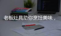 老板灶具助你烹饪美味，治愈“快节奏综合征”