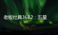 老板灶具36B2：五星炙火
，中式厨房的必备良品