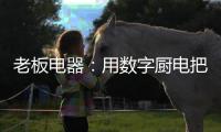 老板电器�：用数字厨电把烹饪的天赋权利还给用户
