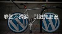 联塑不锈钢：引进先进设备，打造一体化配套生产