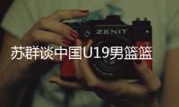 苏群谈中国U19男篮篮板球之差：身体素质的差距 控卫个小用了联防