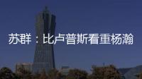 苏群�
：比卢普斯看重杨瀚森的全面发挥 让他想起了老萨博尼斯