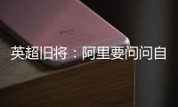英超旧将
：阿里要问问自己还喜不喜欢足球？科莫湖美景也许能帮他