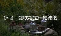萨哈：曼联给拉什福德的担子太重了	，只责怪球员也不公平