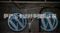 萨巴伦卡谈对手提前庆祝：那一刻我真的很生气