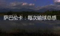 萨巴伦卡�：每次输球总感觉自己快要死了，仿佛生命就此终结