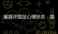 董路评国足心理状态：国足被骂‘残废’了
，内心没那么大欲望了