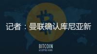 记者：曼联确认库尼亚新赛季穿10号球衣�，拉什福德告知曼联要离队