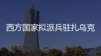 西方国家拟派兵驻扎乌克兰 俄方：无法接受 深表遗憾