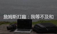詹姆斯打趣
：我等不及和孙子辈举起写我狂砍101分的那张纸了