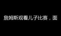 詹姆斯观看儿子比赛，面对未来去向提问，保持沉默
