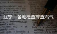 辽宁：各地检查排查燃气安全 严打转包挂靠行为