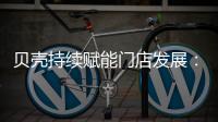 贝壳持续赋能门店发展：践行平台责任 推动居住服务正循环
