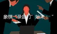 象棋“录音门”始末：“很多棋看着很精彩，全是摆好的剧本”