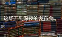 这场开到深夜的发布会，信息量不小	！