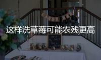 这样洗草莓可能农残更高！很多人都做错了……