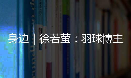 萤羽举手投足满是球博镜头感