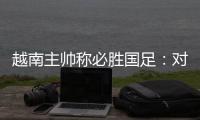 越南主帅称必胜国足：对手只有30分钟体能