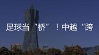 足球当“桥”！中越“跨超”火爆开赛