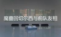 魔兽回切尔西与前队友相聚 尤文欲趁火打劫魔兽？