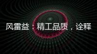 风雷益
：精工品质，诠释完美极致的“红木精神”