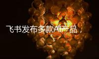 飞书发布多款AI产品，CEO 谢欣
：提供真能用
、真落地的企业AI产品