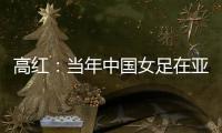 高红
：当年中国女足在亚特兰大绽放
，是超越竞技本身的精神共鸣