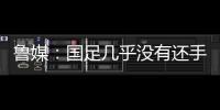 鲁媒：国足几乎没有还手之力，需尽快敲定正印主帅推动战术重建