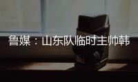 鲁媒：山东队临时主帅韩鹏“两头挑”	
，同时负责一队与B队