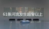 61条河流发生超警以上洪水 水利部：南方汛情形势日益严峻