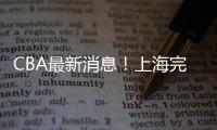 CBA最新消息！上海完成重磅签约�，崔永熙确定转会，吉林更换教练