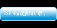 ESPN造谣詹姆斯后，修改文章�，但没有道歉！