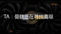 TA：曼联正在寻找高级招聘主管
，该职位将负责监督资深球探的工作