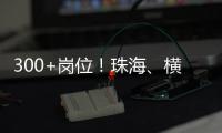 300+岗位！珠海
、横琴国资国企邀你赴琴澳发展