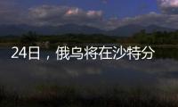 24日，俄乌将在沙特分别与美会谈