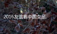 2016友谊赛中国女足VS韩国战报