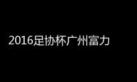 2016足协杯广州富力VS广州恒大前瞻