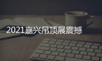 2021嘉兴吊顶展震撼来袭，今顶展馆亮点抢先看